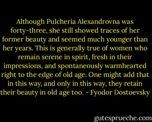 Although Pulcheria Alexandrovna was forty-three, she still showed traces of her former beauty and seemed much younger than her years. This is generally true of women who remain serene in spirit, fresh in their impressions, and spontaneously warmhearted right to the edge of old age. One might add that in this way, and only in this way, they retain their beauty in old age too. - Fyodor Dostoevsky