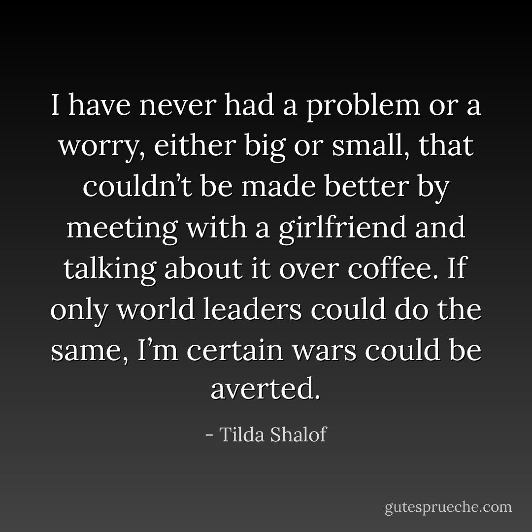 I have never had a problem or a worry, either big or small, that couldn’t be made better by meeting with a girlfriend and talking about it over coffee. If only world leaders could do the same, I’m certain wars could be averted. - Tilda Shalof