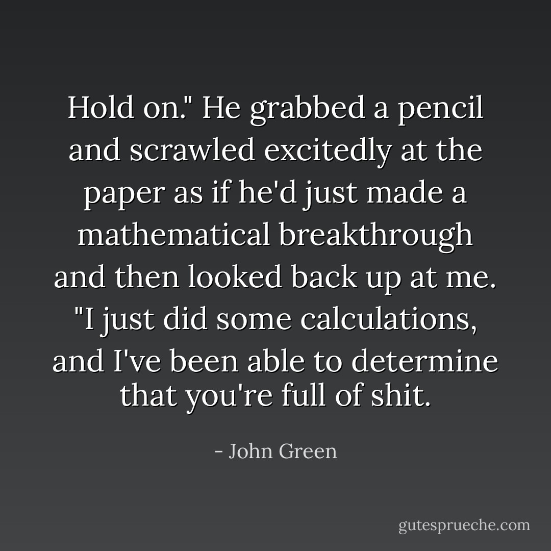 Hold on." He grabbed a pencil and scrawled excitedly at the paper as if he'd just made a mathematical breakthrough and then looked back up at me. "I just did some calculations, and I've been able to determine that you're full of shit. - John Green