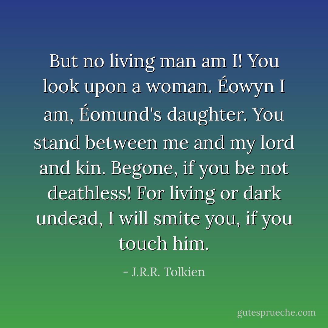 But no living man am I! You look upon a woman. Éowyn I am, Éomund's daughter. You stand between me and my lord and kin. Begone, if you be not deathless! For living or dark undead, I will smite you, if you touch him. - J.R.R. Tolkien