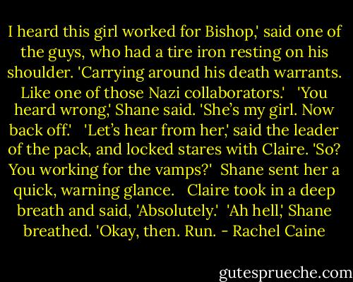 I heard this girl worked for Bishop,' said one of the guys, who had a tire iron resting on his shoulder. 'Carrying around his death warrants. Like one of those Nazi collaborators.' <br /><br />'You heard wrong,' Shane said. 'She’s my girl. Now back off.' <br /><br />'Let’s hear from her,' said the leader of the pack, and locked stares with Claire. 'So? You working for the vamps?'<br /><br />Shane sent her a quick, warning glance. <br /><br />Claire took in a deep breath and said, 'Absolutely.'<br /><br />'Ah hell,' Shane breathed. 'Okay, then. Run. - Rachel Caine