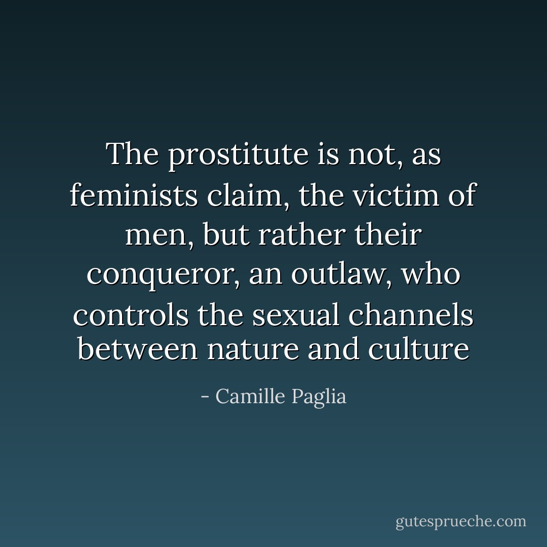 The prostitute is not, as feminists claim, the victim of men, but rather their conqueror, an outlaw, who controls the sexual channels between nature and culture - Camille Paglia