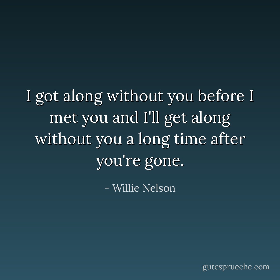 I got along without you before I met you and I'll get along without you a long time after you're gone. - Willie Nelson