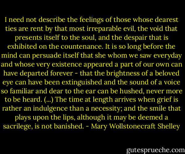 I need not describe the feelings of those whose dearest ties are rent by that most irreparable evil, the void that presents itself to the soul, and the despair that is exhibited on the countenance. It is so long before the mind can persuade itself that she whom we saw everyday and whose very existence appeared a part of our own can have departed forever - that the brightness of a beloved eye can have been extinguished and the sound of a voice so familiar and dear to the ear can be hushed, never more to be heard. (...) The time at length arrives when grief is rather an indulgence than a necessity; and the smile that plays upon the lips, although it may be deemed a sacrilege, is not banished. - Mary Wollstonecraft Shelley