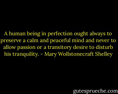 A human being in perfection ought always to preserve a calm and peaceful mind and never to allow passion or a transitory desire to disturb his tranquility. - Mary Wollstonecraft Shelley