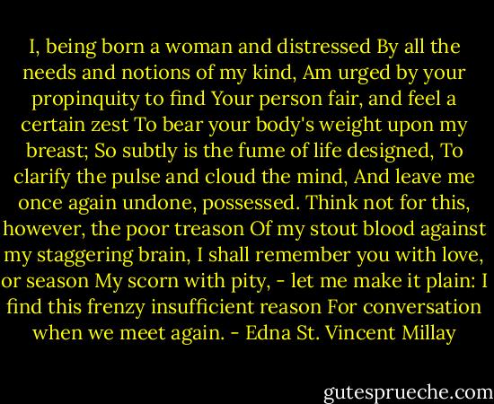 I, being born a woman and distressed<br />By all the needs and notions of my kind,<br />Am urged by your propinquity to find<br />Your person fair, and feel a certain zest<br />To bear your body's weight upon my breast;<br />So subtly is the fume of life designed,<br />To clarify the pulse and cloud the mind,<br />And leave me once again undone, possessed.<br />Think not for this, however, the poor treason<br />Of my stout blood against my staggering brain,<br />I shall remember you with love, or season<br />My scorn with pity, - let me make it plain:<br />I find this frenzy insufficient reason<br />For conversation when we meet again. - Edna St. Vincent Millay