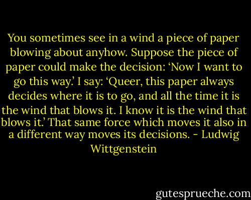 You sometimes see in a wind a piece of paper blowing about anyhow. Suppose the piece of paper could make the decision: ‘Now I want to go this way.’ I say: ‘Queer, this paper always decides where it is to go, and all the time it is the wind that blows it. I know it is the wind that blows it.’ That same force which moves it also in a different way moves its decisions. - Ludwig Wittgenstein