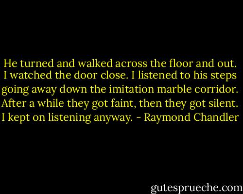 He turned and walked across the floor and out. I watched the door close. I listened to his steps going away down the imitation marble corridor. After a while they got faint, then they got silent. I kept on listening anyway. - Raymond Chandler