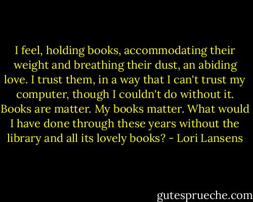 I feel, holding books, accommodating their weight and breathing their dust, an abiding love. I trust them, in a way that I can't trust my computer, though I couldn't do without it. Books are matter. My books matter. What would I have done through these years without the library and all its lovely books? - Lori Lansens