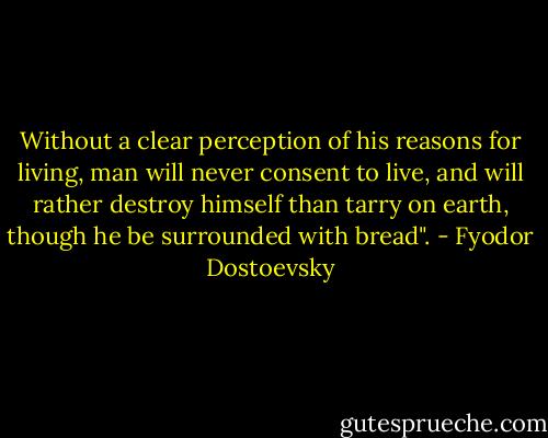 Without a clear perception of his reasons for living, man will never consent to live, and will rather destroy himself than tarry on earth, though he be surrounded with bread". - Fyodor Dostoevsky