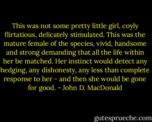 This was not some pretty little girl, coyly flirtatious, delicately stimulated. This was the mature female of the species, vivid, handsome and strong demanding that all the life within her be matched. Her instinct would detect any hedging, any dishonesty, any less than complete response to her - and then she would be gone for good. - John D. MacDonald