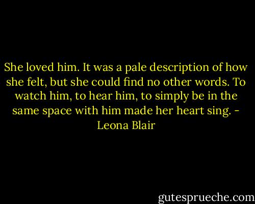 She loved him. It was a pale description of how she felt, but she could find no other words. To watch him, to hear him, to simply be in the same space with him made her heart sing. - Leona Blair