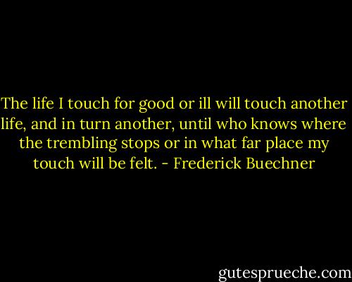 The life I touch for good or ill will touch another life, and in turn another, until who knows where the trembling stops or in what far place my touch will be felt. - Frederick Buechner