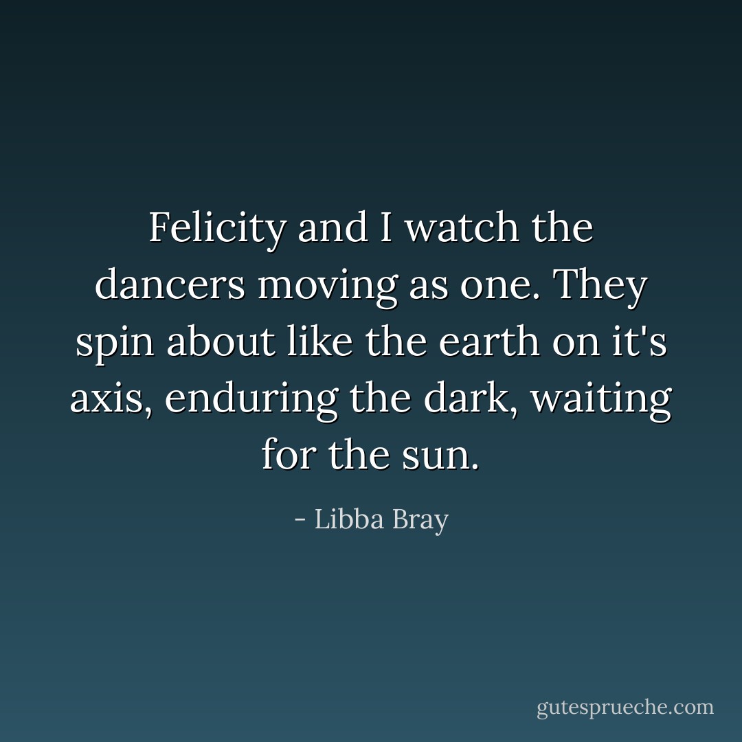 Felicity and I watch the dancers moving as one. They spin about like the earth on it's axis, enduring the dark, waiting for the sun. - Libba Bray