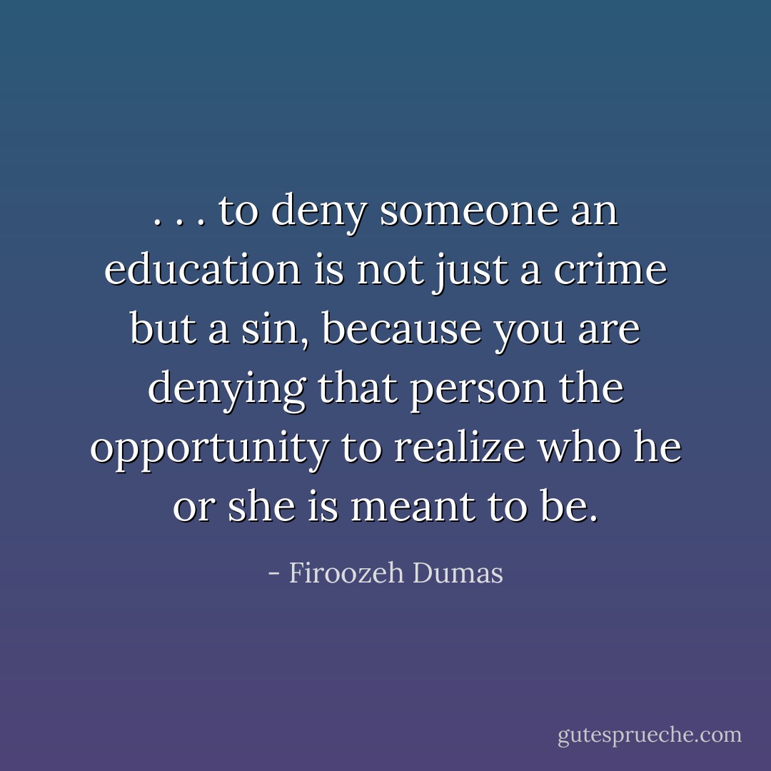 . . . to deny someone an education is not just a crime but a sin, because you are denying that person the opportunity to realize who he or she is meant to be. - Firoozeh Dumas