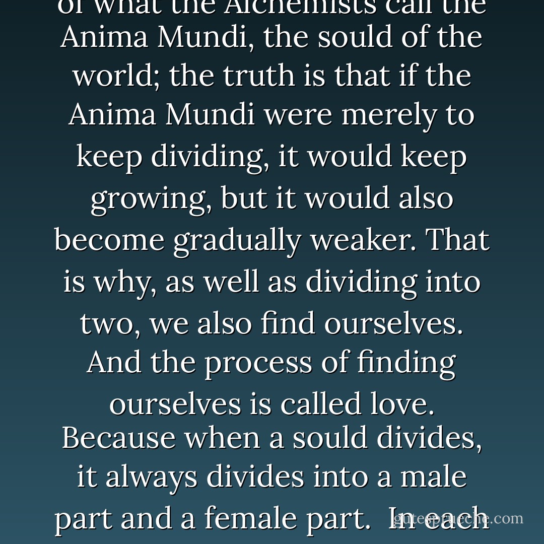 if, in the beginning, there were so few people on the face of the earth, and now there are so many, where did all those new souls come from?"<br /><br />The answer is simple. In certain reincarnations, we divide into two. Our souls divide as do crystals and start, cells and plants."<br /><br />Our soul divides into two, and those souls are in turn transformed into two and so, within a few generations, we are scattered over a large part of the earth.<br /><br />We form part of what the Alchemists call the Anima Mundi, the sould of the world; the truth is that if the Anima Mundi were merely to keep dividing, it would keep growing, but it would also become gradually weaker. That is why, as well as dividing into two, we also find ourselves. And the process of finding ourselves is called love. Because when a sould divides, it always divides into a male part and a female part.<br /><br />In each life, we feel a mysterious boligation to find at least one of those soul mates. The greater love that seperated them feels pleased with the Love that brings them together again.<br /><br />But how will i know who my soul mate is?<br /><br />By taking risks. By rising failure, disappointment, disillusion, but never ceasing in your search for love. As long as you keep looking, you will triumph in the end. - Paulo Coelho