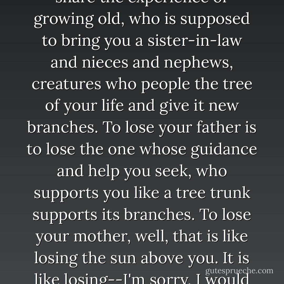 To lose a brother is to lose someone with whom you can share the experience of growing old, who is supposed to bring you a sister-in-law and nieces and nephews, creatures who people the tree of your life and give it new branches. To lose your father is to lose the one whose guidance and help you seek, who supports you like a tree trunk supports its branches. To lose your mother, well, that is like losing the sun above you. It is like losing--I'm sorry, I would rather not go on. - Yann Martel