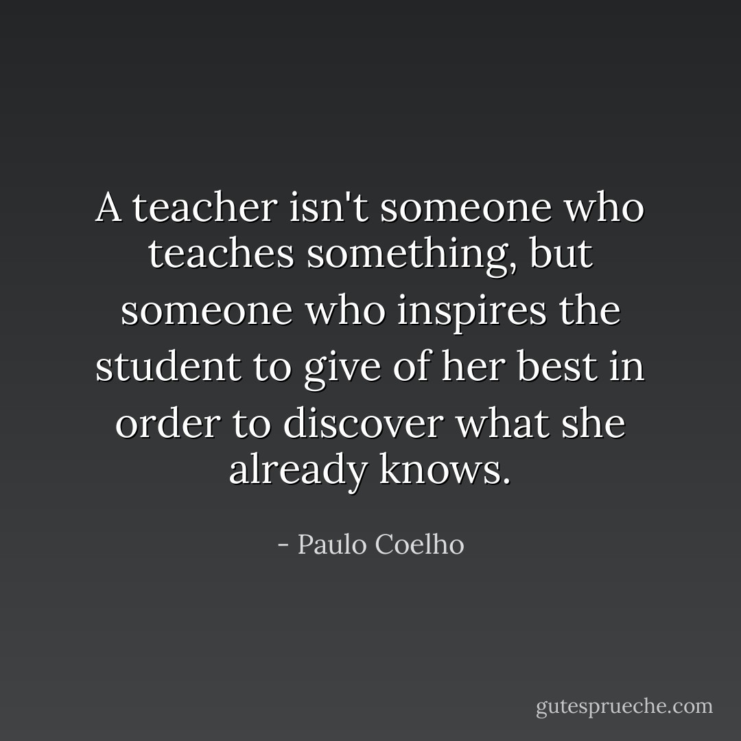 A teacher isn't someone who teaches something, but someone who inspires the student to give of her best in order to discover what she already knows. - Paulo Coelho