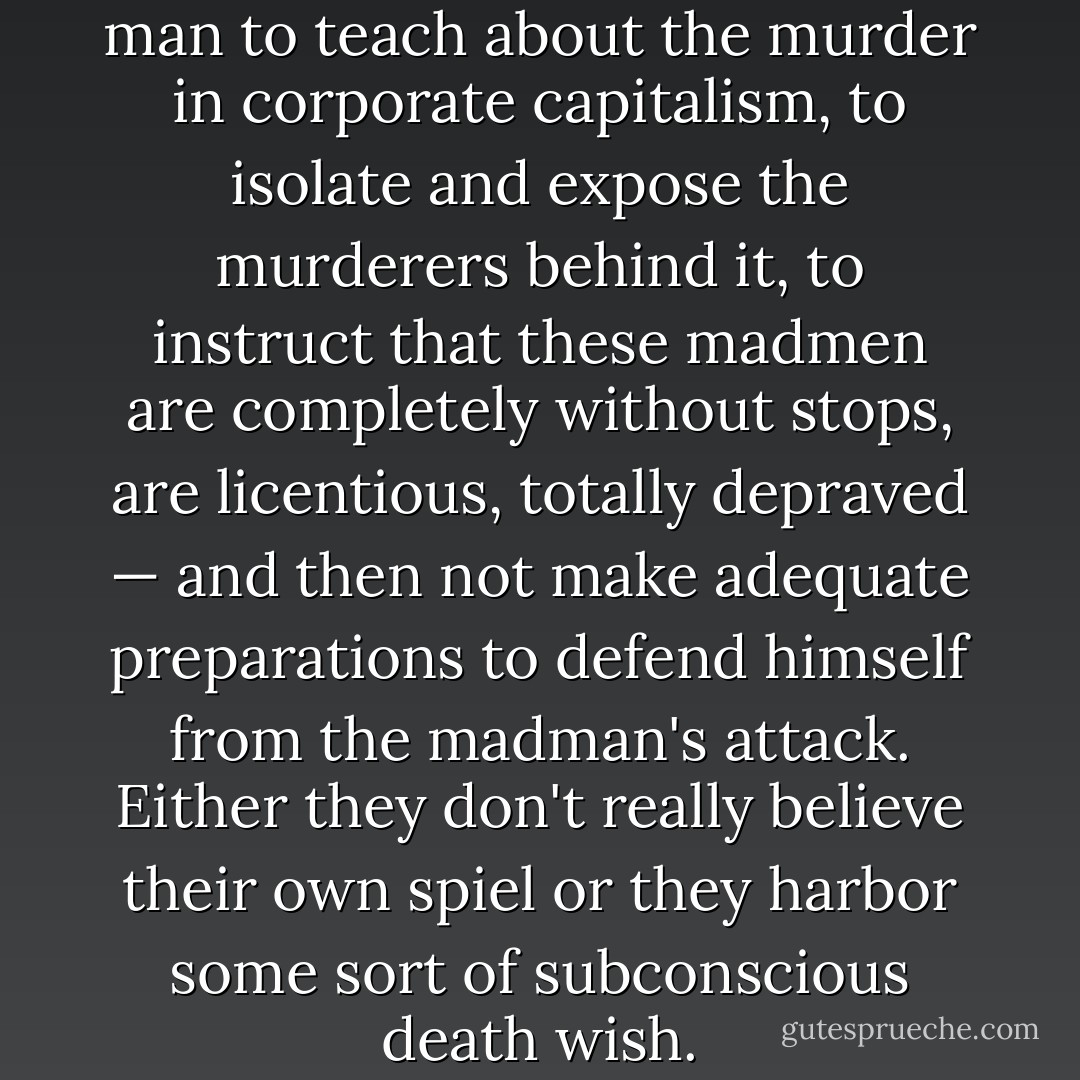 It's very contradictory for a man to teach about the murder in corporate capitalism, to isolate and expose the murderers behind it, to instruct that these madmen are completely without stops, are licentious, totally depraved — and then not make adequate preparations to defend himself from the madman's attack. Either they don't really believe their own spiel or they harbor some sort of subconscious death wish. - George L. Jackson
