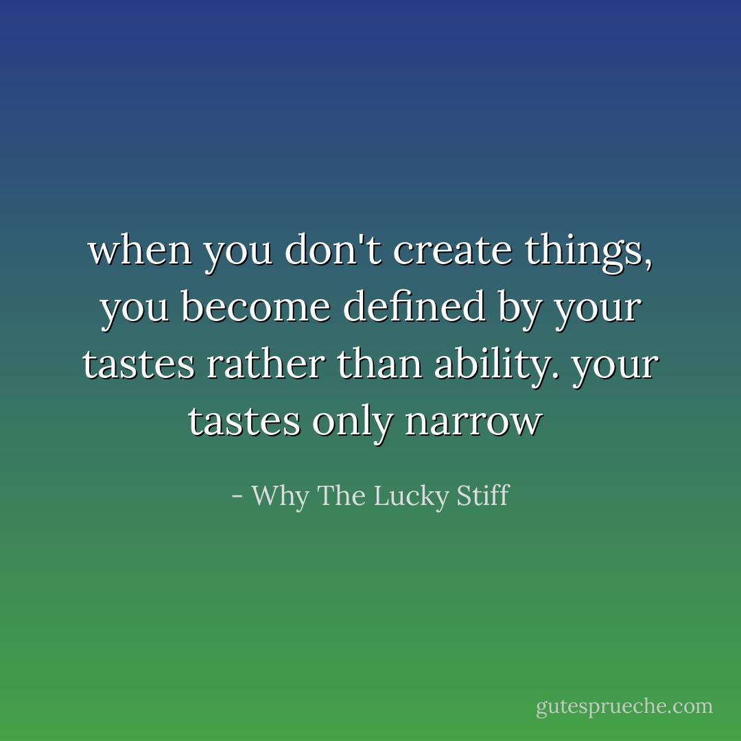 when you don't create things, you become defined by your tastes rather than ability. your tastes only narrow  - Why The Lucky Stiff