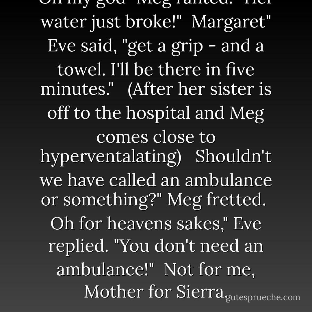 Oh my god" Meg ranted. "Her water just broke!" <br />Margaret" Eve said, "get a grip - and a towel. I'll be there in five minutes." <br /><br />(After her sister is off to the hospital and Meg comes close to hyperventalating) <br /><br />Shouldn't we have called an ambulance or something?" Meg fretted. <br />Oh for heavens sakes," Eve replied. "You don't need an ambulance!" <br />Not for me, Mother for Sierra. - Linda Lael Miller