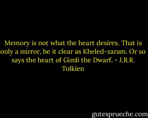 Memory is not what the heart desires. That is only a mirror, be it clear as Kheled-zaram. Or so says the heart of Gimli the Dwarf. - J.R.R. Tolkien