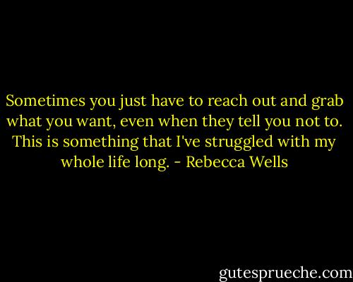 Sometimes you just have to reach out and grab what you want, even when they tell you not to. This is something that I've struggled with my whole life long. - Rebecca Wells