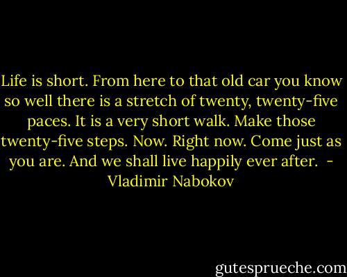 Life is short. From here to that old car you know so well there is a stretch of twenty, twenty-five paces. It is a very short walk. Make those twenty-five steps. Now. Right now. Come just as you are. And we shall live happily ever after.  - Vladimir Nabokov