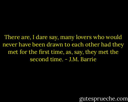 There are, I dare say, many lovers who would never have been drawn to each other had they met for the first time, as, say, they met the second time. - J.M. Barrie