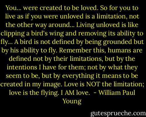 You... were created to be loved. So for you to live as if you were unloved is a limitation, not the other way around... Living unloved is like clipping a bird's wing and removing its ability to fly... A bird is not defined by being grounded but by his ability to fly. Remember this, humans are defined not by their limitations, but by the intentions I have for them; not by what they seem to be, but by everything it means to be created in my image. Love is NOT the limitation; love is the flying. I AM love.  - William Paul Young