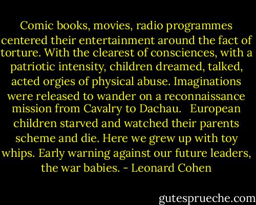 Comic books, movies, radio programmes centered their entertainment around the fact of torture. With the clearest of consciences, with a patriotic intensity, children dreamed, talked, acted orgies of physical abuse. Imaginations were released to wander on a reconnaissance mission from Cavalry to Dachau.<br /><br /> European children starved and watched their parents scheme and die. Here we grew up with toy whips. Early warning against our future leaders, the war babies. - Leonard Cohen