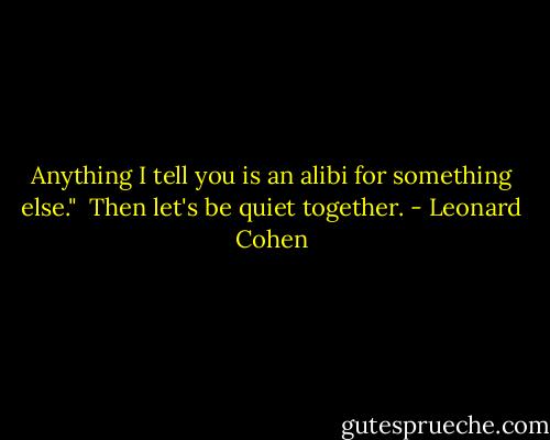 Anything I tell you is an alibi for something else."<br /><br />Then let's be quiet together. - Leonard Cohen
