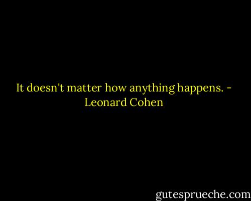 It doesn't matter how anything happens. - Leonard Cohen