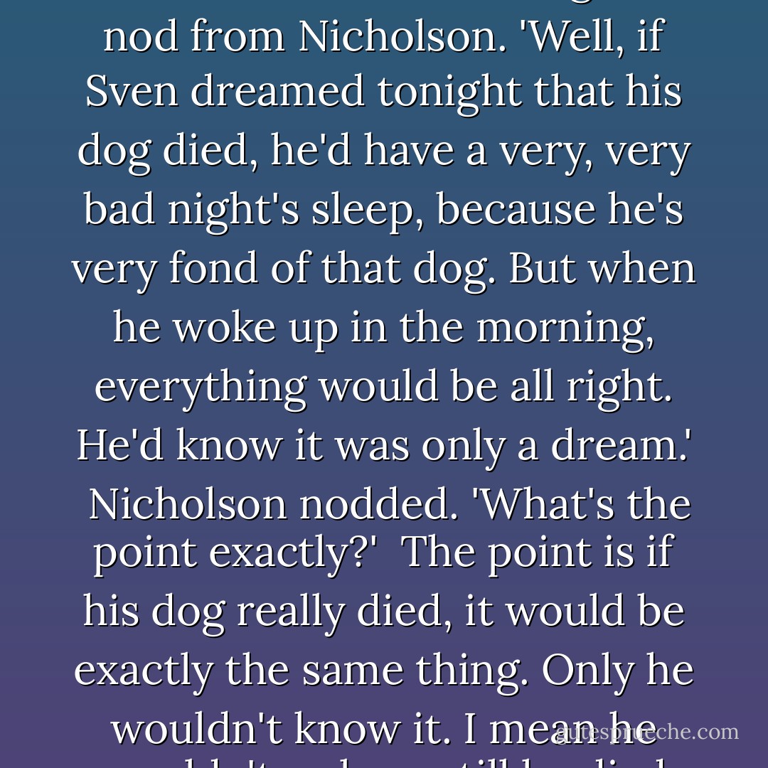 You know Sven? The man who takes care of the gym?' he asked. He waited till he got a nod from Nicholson. 'Well, if Sven dreamed tonight that his dog died, he'd have a very, very bad night's sleep, because he's very fond of that dog. But when he woke up in the morning, everything would be all right. He'd know it was only a dream.'<br /><br />Nicholson nodded. 'What's the point exactly?'<br /><br />The point is if his dog really died, it would be exactly the same thing. Only he wouldn't know it. I mean he wouldn't wake up till he died himself. - J.D. Salinger