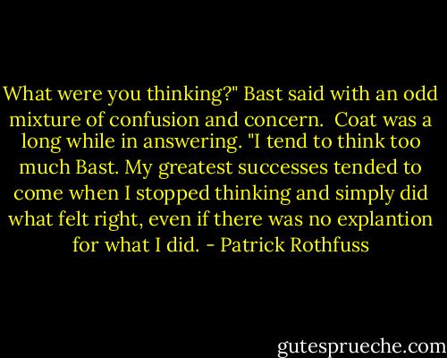 What were you thinking?" Bast said with an odd mixture of confusion and concern.<br /><br />Coat was a long while in answering. "I tend to think too much Bast. My greatest successes tended to come when I stopped thinking and simply did what felt right, even if there was no explantion for what I did. - Patrick Rothfuss