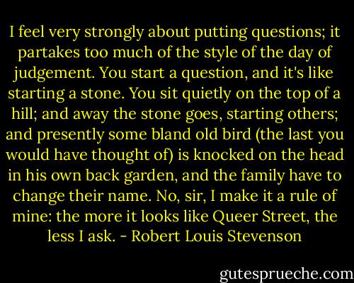 I feel very strongly about putting questions; it partakes too much of the style of the day of judgement. You start a question, and it's like starting a stone. You sit quietly on the top of a hill; and away the stone goes, starting others; and presently some bland old bird (the last you would have thought of) is knocked on the head in his own back garden, and the family have to change their name. No, sir, I make it a rule of mine: the more it looks like Queer Street, the less I ask. - Robert Louis Stevenson