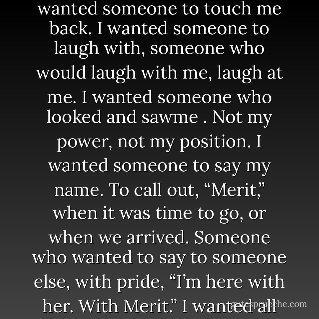 I wanted what most people wanted—love, companionship.<br />I wanted someone to touch. I wanted someone to touch me back.<br />I wanted someone to laugh with, someone who would laugh with me, laugh at me.<br />I wanted someone who looked and sawme . Not my power, not my position.<br />I wanted someone to say my name. To call out, “Merit,” when it was time to go, or when we arrived.<br />Someone who wanted to say to someone else, with pride, “I’m here with her. With Merit.”<br />I wanted all those things. Indivisibly.<br />But I didn’t want them from Morgan. - Chloe Neill
