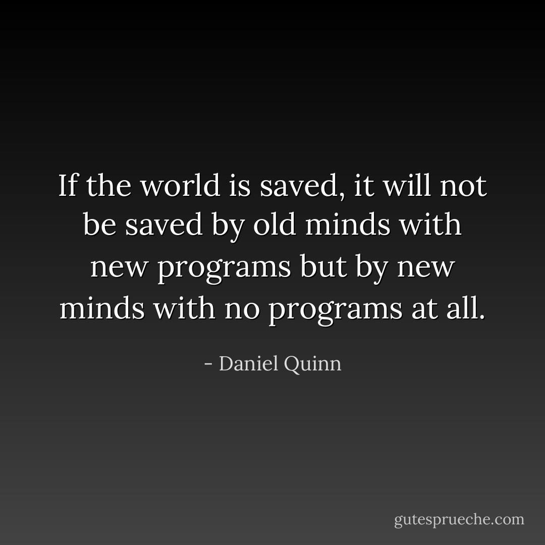 If the world is saved, it will not be saved by old minds with new programs but by new minds with no programs at all. - Daniel Quinn