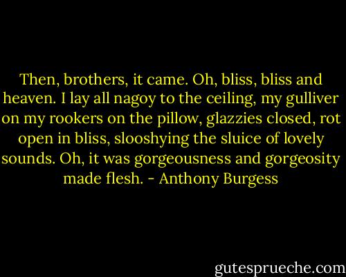 Then, brothers, it came. Oh, bliss, bliss and heaven. I lay all nagoy to the ceiling, my gulliver on my rookers on the pillow, glazzies closed, rot open in bliss, slooshying the sluice of lovely sounds. Oh, it was gorgeousness and gorgeosity made flesh. - Anthony Burgess
