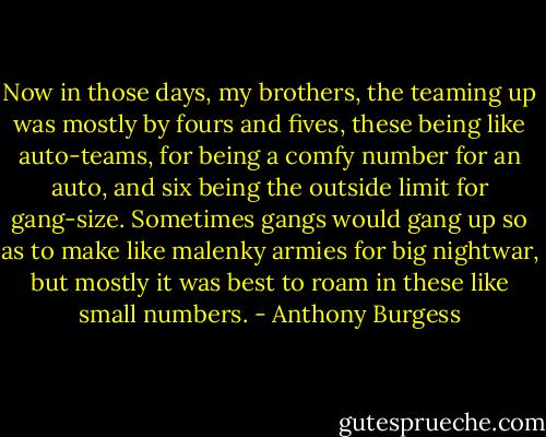 Now in those days, my brothers, the teaming up was mostly by fours and fives, these being like auto-teams, for being a comfy number for an auto, and six being the outside limit for gang-size. Sometimes gangs would gang up so as to make like malenky armies for big nightwar, but mostly it was best to roam in these like small numbers. - Anthony Burgess