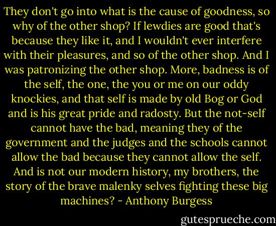They don't go into what is the cause of goodness, so why of the other shop? If lewdies are good that's because they like it, and I wouldn't ever interfere with their pleasures, and so of the other shop. And I was patronizing the other shop. More, badness is of the self, the one, the you or me on our oddy knockies, and that self is made by old Bog or God and is his great pride and radosty. But the not-self cannot have the bad, meaning they of the government and the judges and the schools cannot allow the bad because they cannot allow the self. And is not our modern history, my brothers, the story of the brave malenky selves fighting these big machines? - Anthony Burgess
