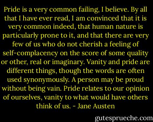 Pride is a very common failing, I believe. By all that I have ever read, I am convinced that it is very common indeed, that human nature is particularly prone to it, and that there are very few of us who do not cherish a feeling of self-complacency on the score of some quality or other, real or imaginary. Vanity and pride are different things, though the words are often used synonymously. A person may be proud without being vain. Pride relates to our opinion of ourselves, vanity to what would have others think of us. - Jane Austen