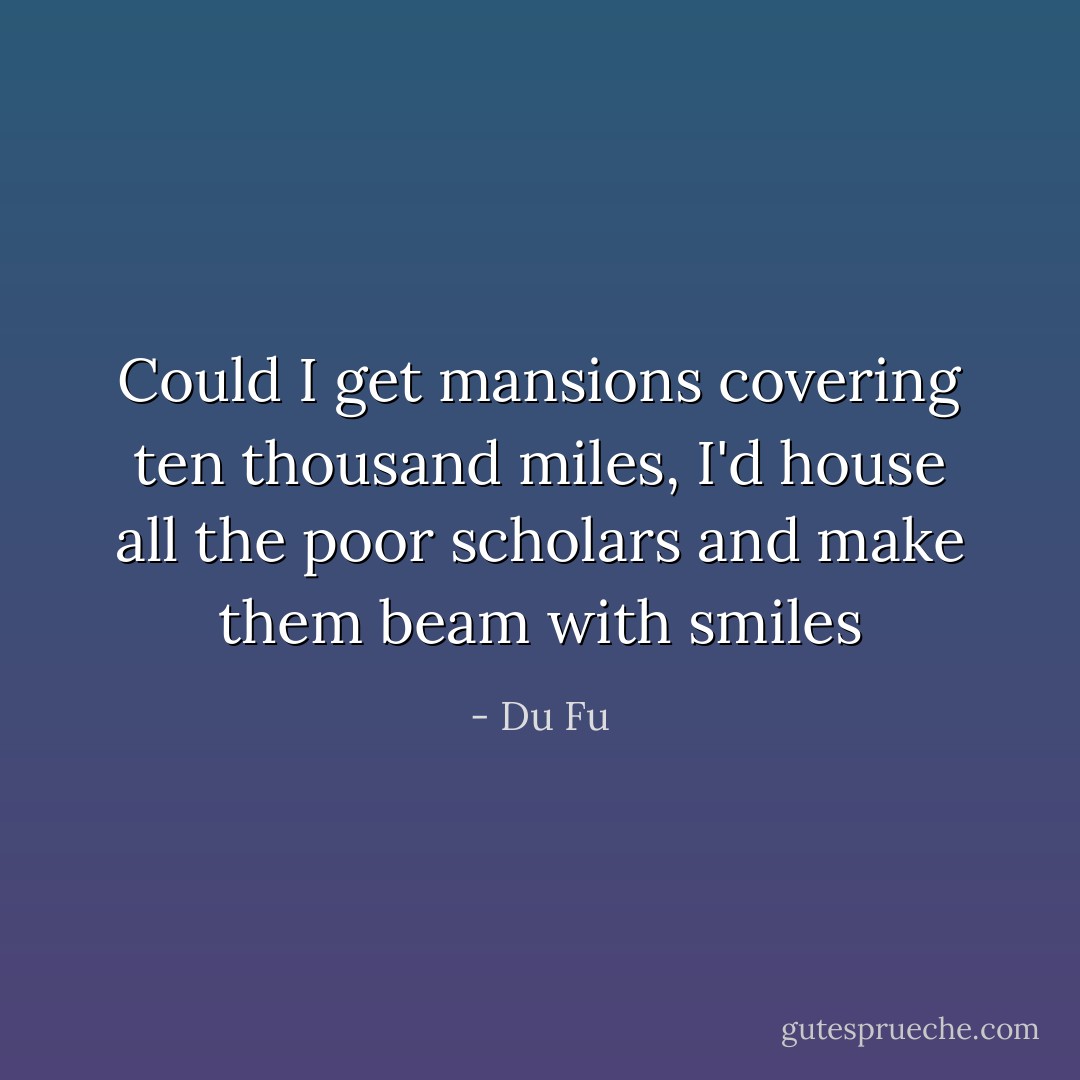 Could I get mansions covering ten thousand miles, I'd house all the poor scholars and make them beam with smiles - Du Fu