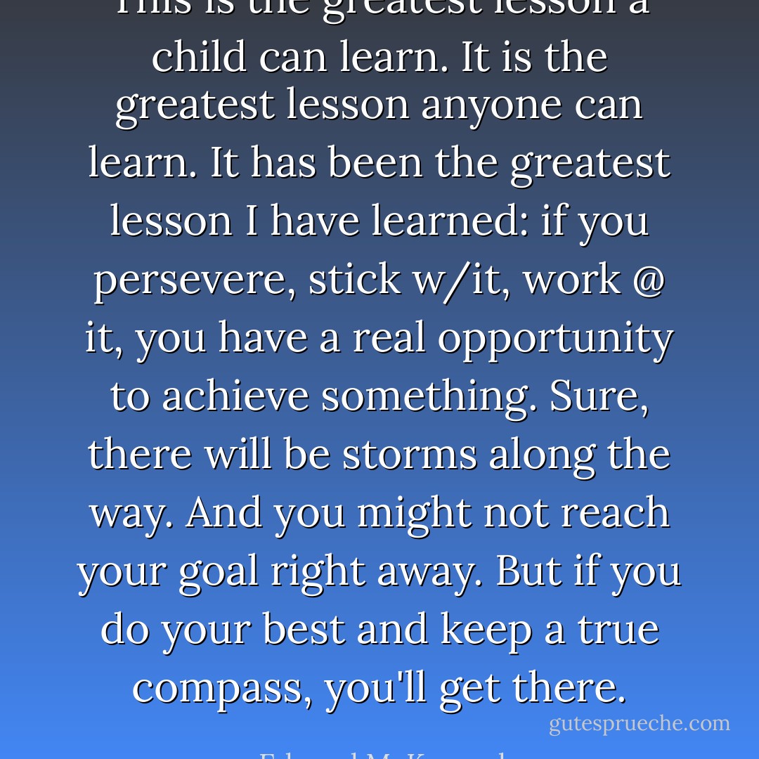 This is the greatest lesson a child can learn. It is the greatest lesson anyone can learn. It has been the greatest lesson I have learned: if you persevere, stick w/it, work @ it, you have a real opportunity to achieve something. Sure, there will be storms along the way. And you might not reach your goal right away. But if you do your best and keep a true compass, you'll get there. - Edward M. Kennedy