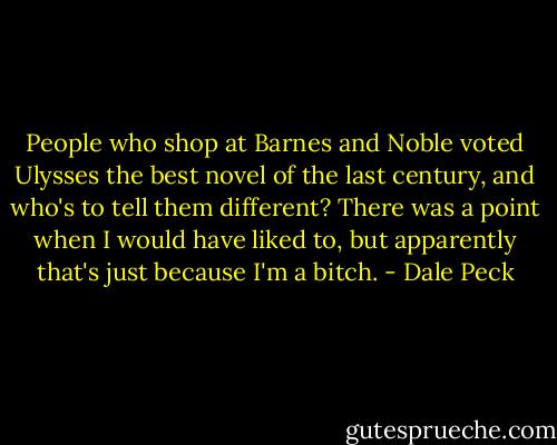 People who shop at Barnes and Noble voted Ulysses the best novel of the last century, and who's to tell them different? There was a point when I would have liked to, but apparently that's just because I'm a bitch. - Dale Peck