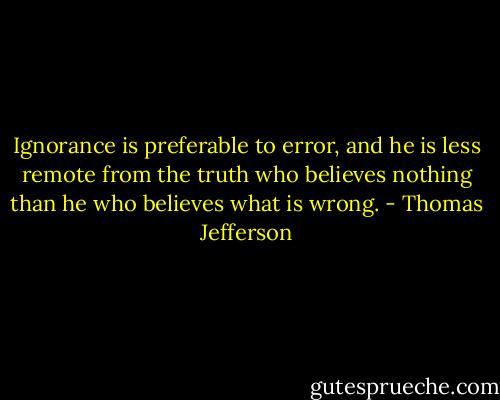 Ignorance is preferable to error, and he is less remote from the truth who believes nothing than he who believes what is wrong. - Thomas Jefferson