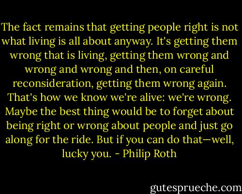 The fact remains that getting people right is not what living is all about anyway. It's getting them wrong that is living, getting them wrong and wrong and wrong and then, on careful reconsideration, getting them wrong again. That's how we know we're alive: we're wrong. Maybe the best thing would be to forget about being right or wrong about people and just go along for the ride. But if you can do that—well, lucky you. - Philip Roth