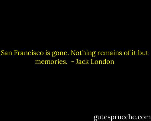 San Francisco is gone. Nothing remains of it but memories.  - Jack London