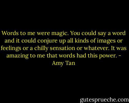 Words to me were magic. You could say a word and it could conjure up all kinds of images or feelings or a chilly sensation or whatever. It was amazing to me that words had this power. - Amy Tan