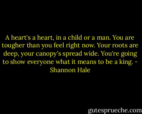 A heart's a heart, in a child or a man. You are tougher than you feel right now. Your roots are deep, your canopy's spread wide. You're going to show everyone what it means to be a king. - Shannon Hale